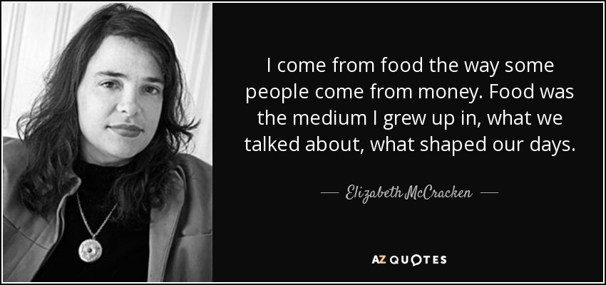 I come from food the way some people come from money. Food was the medium I grew up in, what we talked about, what shaped our days. - Elizabeth McCracken