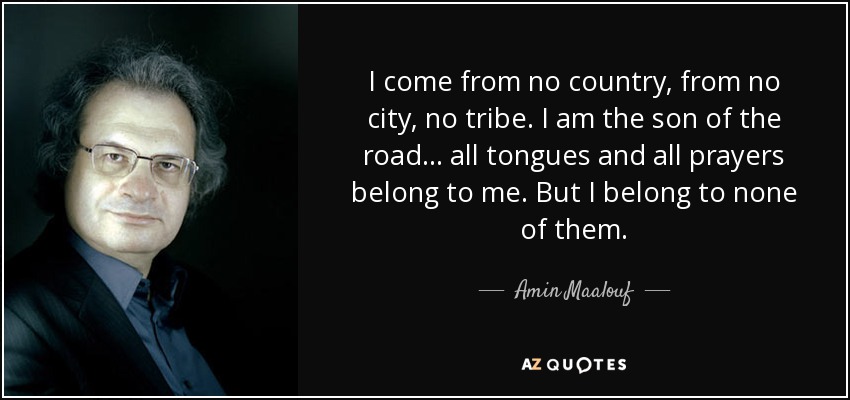 I come from no country, from no city, no tribe. I am the son of the road... all tongues and all prayers belong to me. But I belong to none of them. - Amin Maalouf