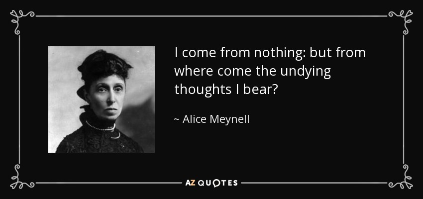 I come from nothing: but from where come the undying thoughts I bear? - Alice Meynell