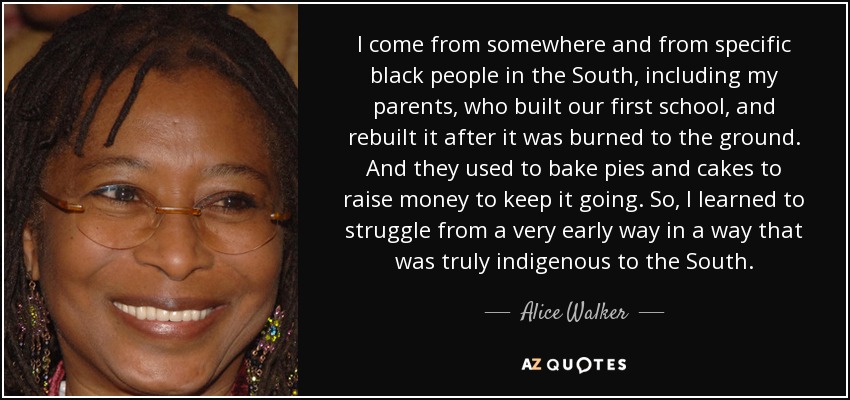 I come from somewhere and from specific black people in the South, including my parents, who built our first school, and rebuilt it after it was burned to the ground. And they used to bake pies and cakes to raise money to keep it going. So, I learned to struggle from a very early way in a way that was truly indigenous to the South. - Alice Walker
