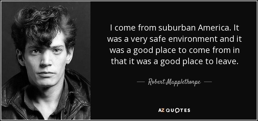 I come from suburban America. It was a very safe environment and it was a good place to come from in that it was a good place to leave. - Robert Mapplethorpe