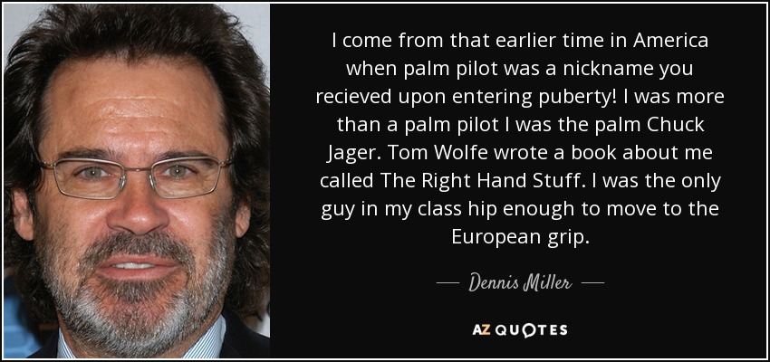 I come from that earlier time in America when palm pilot was a nickname you recieved upon entering puberty! I was more than a palm pilot I was the palm Chuck Jager. Tom Wolfe wrote a book about me called The Right Hand Stuff. I was the only guy in my class hip enough to move to the European grip. - Dennis Miller