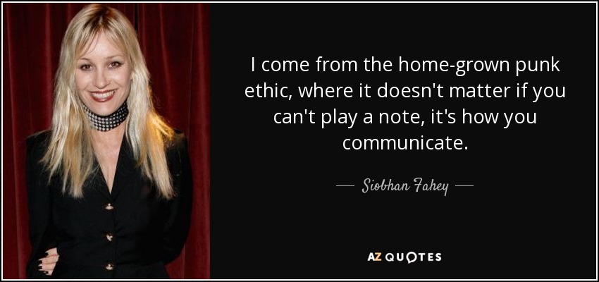 I come from the home-grown punk ethic, where it doesn't matter if you can't play a note, it's how you communicate. - Siobhan Fahey