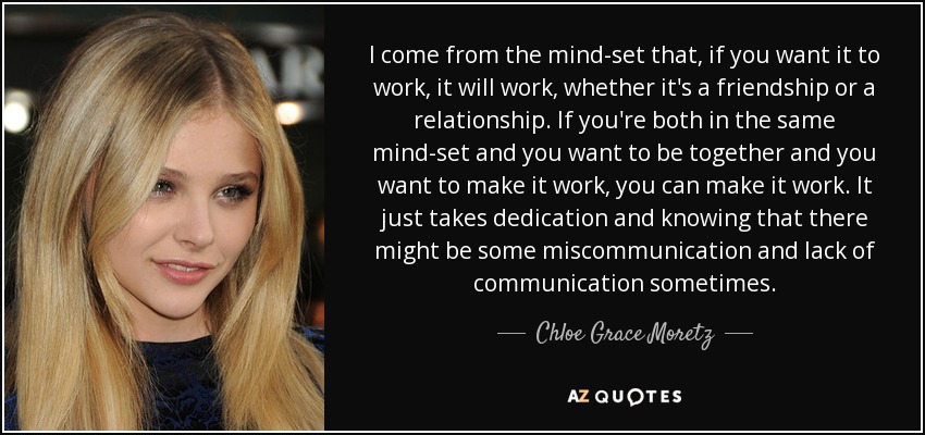 I come from the mind-set that, if you want it to work, it will work, whether it's a friendship or a relationship. If you're both in the same mind-set and you want to be together and you want to make it work, you can make it work. It just takes dedication and knowing that there might be some miscommunication and lack of communication sometimes. - Chloe Grace Moretz