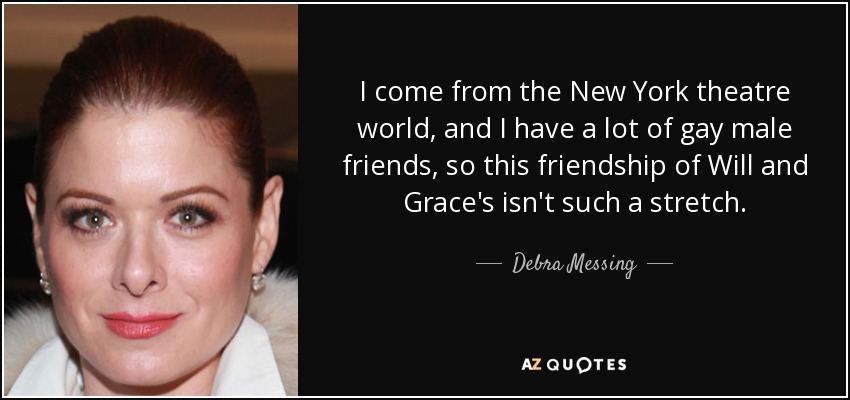 I come from the New York theatre world, and I have a lot of gay male friends, so this friendship of Will and Grace's isn't such a stretch. - Debra Messing