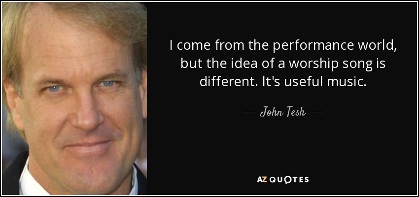 I come from the performance world, but the idea of a worship song is different. It's useful music. - John Tesh