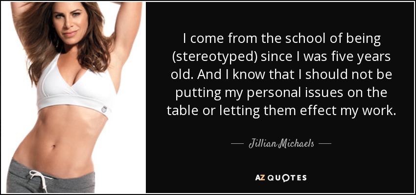 I come from the school of being (stereotyped) since I was five years old. And I know that I should not be putting my personal issues on the table or letting them effect my work. - Jillian Michaels