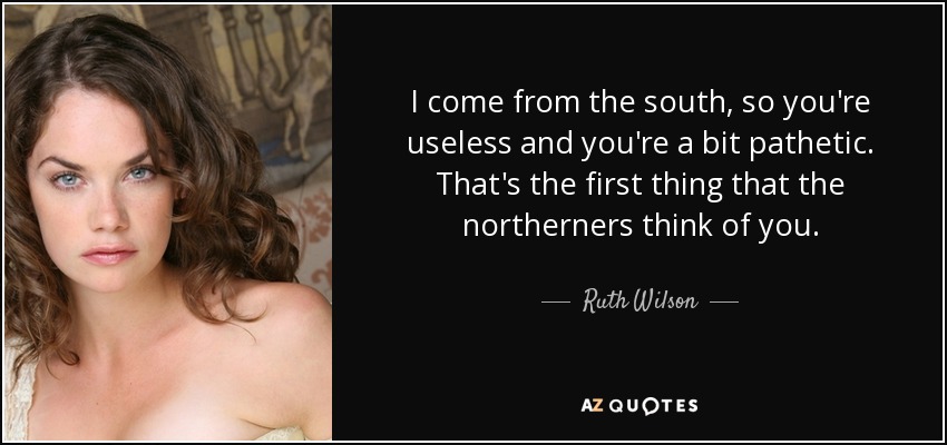 I come from the south, so you're useless and you're a bit pathetic. That's the first thing that the northerners think of you. - Ruth Wilson