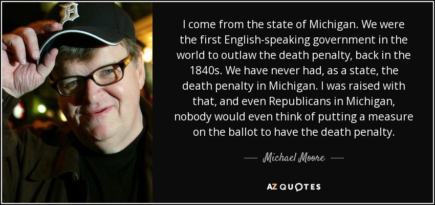 I come from the state of Michigan. We were the first English-speaking government in the world to outlaw the death penalty, back in the 1840s. We have never had, as a state, the death penalty in Michigan. I was raised with that, and even Republicans in Michigan, nobody would even think of putting a measure on the ballot to have the death penalty. - Michael Moore