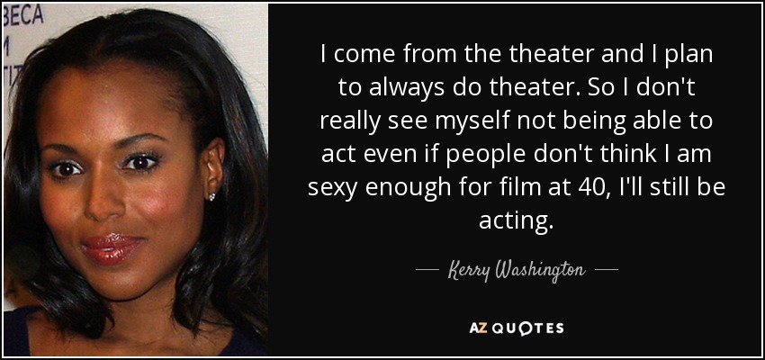 I come from the theater and I plan to always do theater. So I don't really see myself not being able to act even if people don't think I am sexy enough for film at 40, I'll still be acting. - Kerry Washington