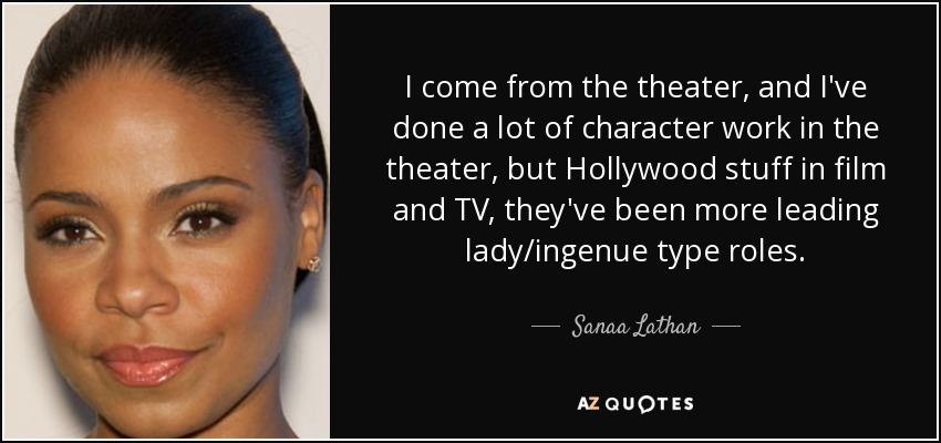 I come from the theater, and I've done a lot of character work in the theater, but Hollywood stuff in film and TV, they've been more leading lady/ingenue type roles. - Sanaa Lathan