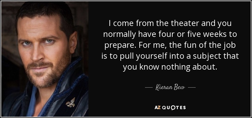 I come from the theater and you normally have four or five weeks to prepare. For me, the fun of the job is to pull yourself into a subject that you know nothing about. - Kieran Bew