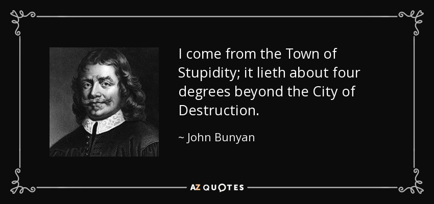 I come from the Town of Stupidity; it lieth about four degrees beyond the City of Destruction. - John Bunyan