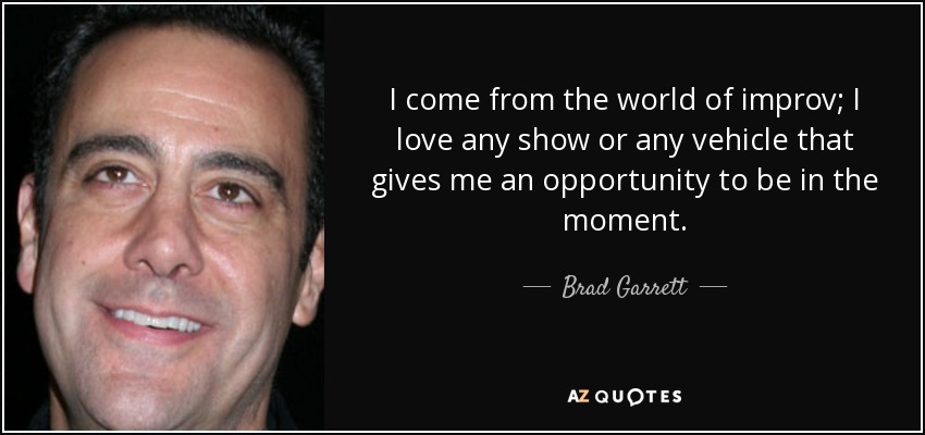 I come from the world of improv; I love any show or any vehicle that gives me an opportunity to be in the moment. - Brad Garrett