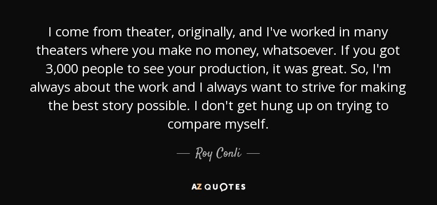 I come from theater, originally, and I've worked in many theaters where you make no money, whatsoever. If you got 3,000 people to see your production, it was great. So, I'm always about the work and I always want to strive for making the best story possible. I don't get hung up on trying to compare myself. - Roy Conli
