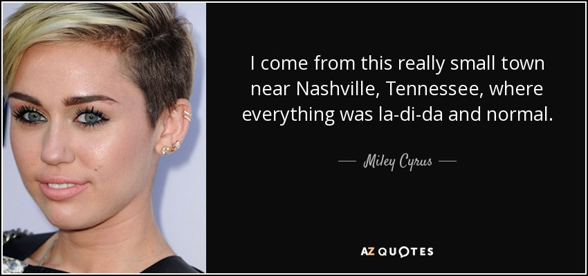 I come from this really small town near Nashville, Tennessee, where everything was la-di-da and normal. - Miley Cyrus