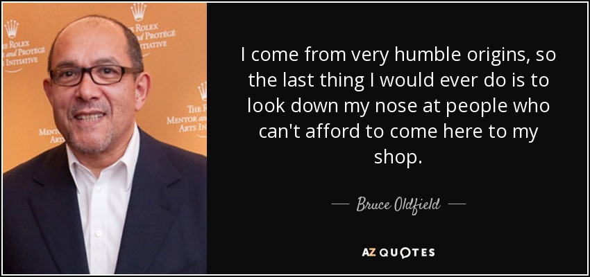 I come from very humble origins, so the last thing I would ever do is to look down my nose at people who can't afford to come here to my shop. - Bruce Oldfield
