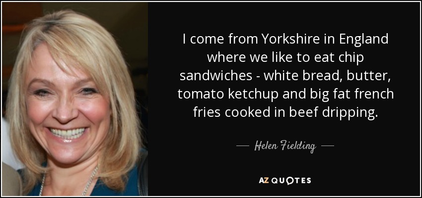 I come from Yorkshire in England where we like to eat chip sandwiches - white bread, butter, tomato ketchup and big fat french fries cooked in beef dripping. - Helen Fielding