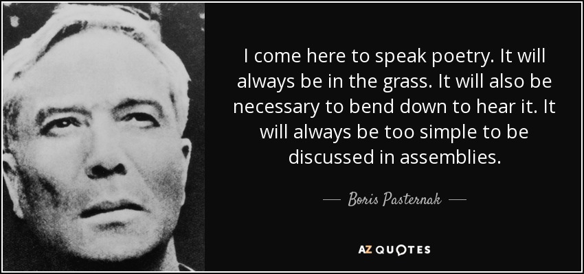 I come here to speak poetry. It will always be in the grass. It will also be necessary to bend down to hear it. It will always be too simple to be discussed in assemblies. - Boris Pasternak