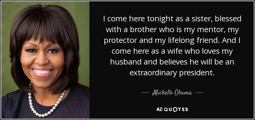 I come here tonight as a sister, blessed with a brother who is my mentor, my protector and my lifelong friend. And I come here as a wife who loves my husband and believes he will be an extraordinary president. - Michelle Obama