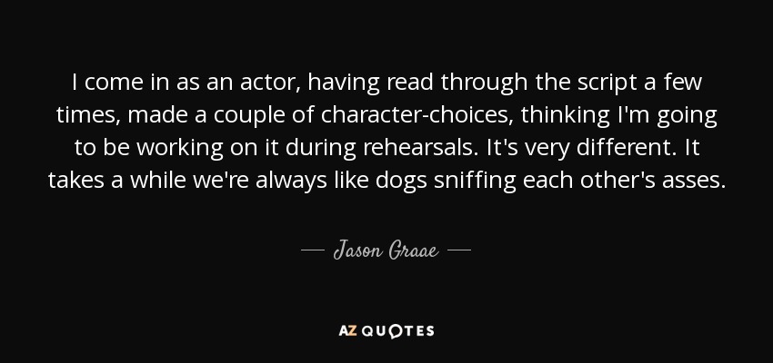 I come in as an actor, having read through the script a few times, made a couple of character-choices, thinking I'm going to be working on it during rehearsals. It's very different. It takes a while we're always like dogs sniffing each other's asses. - Jason Graae