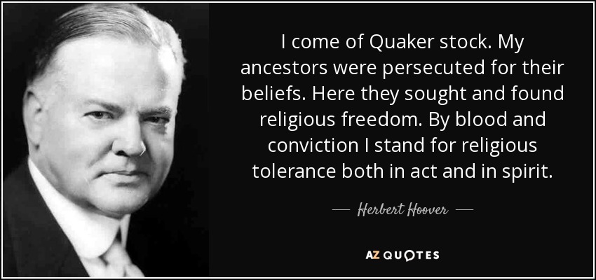 I come of Quaker stock. My ancestors were persecuted for their beliefs. Here they sought and found religious freedom. By blood and conviction I stand for religious tolerance both in act and in spirit. - Herbert Hoover