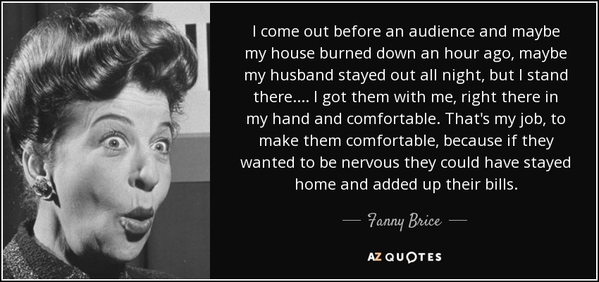 I come out before an audience and maybe my house burned down an hour ago, maybe my husband stayed out all night, but I stand there. ... I got them with me, right there in my hand and comfortable. That's my job, to make them comfortable, because if they wanted to be nervous they could have stayed home and added up their bills. - Fanny Brice