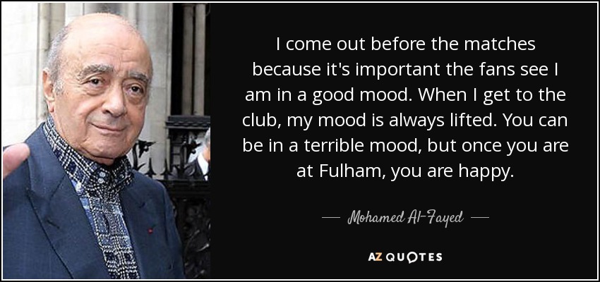 I come out before the matches because it's important the fans see I am in a good mood. When I get to the club, my mood is always lifted. You can be in a terrible mood, but once you are at Fulham, you are happy. - Mohamed Al-Fayed