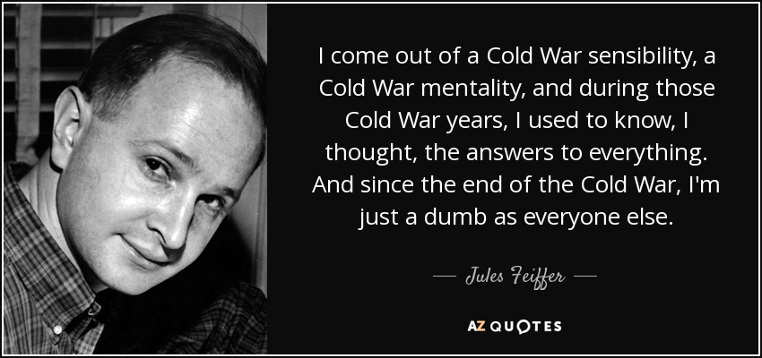 I come out of a Cold War sensibility, a Cold War mentality, and during those Cold War years, I used to know, I thought, the answers to everything. And since the end of the Cold War, I'm just a dumb as everyone else. - Jules Feiffer