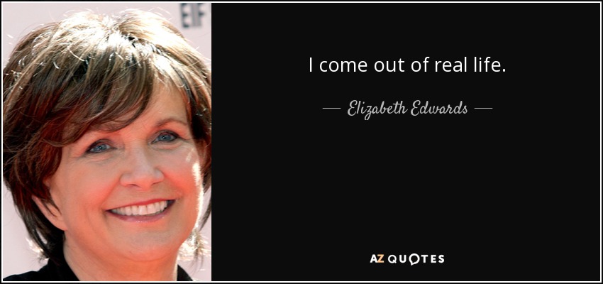 I come out of real life. - Elizabeth Edwards