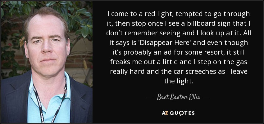 I come to a red light, tempted to go through it, then stop once I see a billboard sign that I don’t remember seeing and I look up at it. All it says is 'Disappear Here' and even though it’s probably an ad for some resort, it still freaks me out a little and I step on the gas really hard and the car screeches as I leave the light. - Bret Easton Ellis