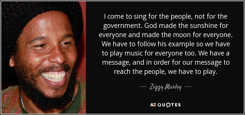 I come to sing for the people, not for the government. God made the sunshine for everyone and made the moon for everyone. We have to follow his example so we have to play music for everyone too. We have a message, and in order for our message to reach the people, we have to play. - Ziggy Marley