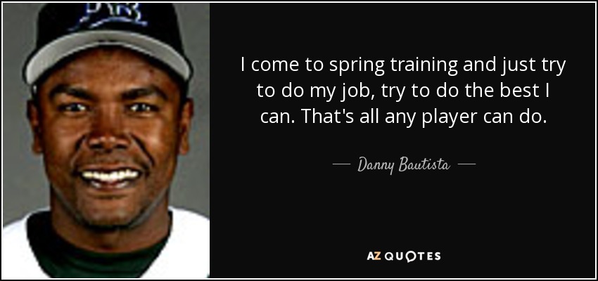 I come to spring training and just try to do my job, try to do the best I can. That's all any player can do. - Danny Bautista