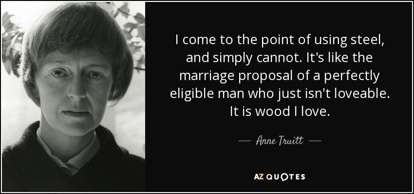 I come to the point of using steel, and simply cannot. It's like the marriage proposal of a perfectly eligible man who just isn't loveable. It is wood I love. - Anne Truitt