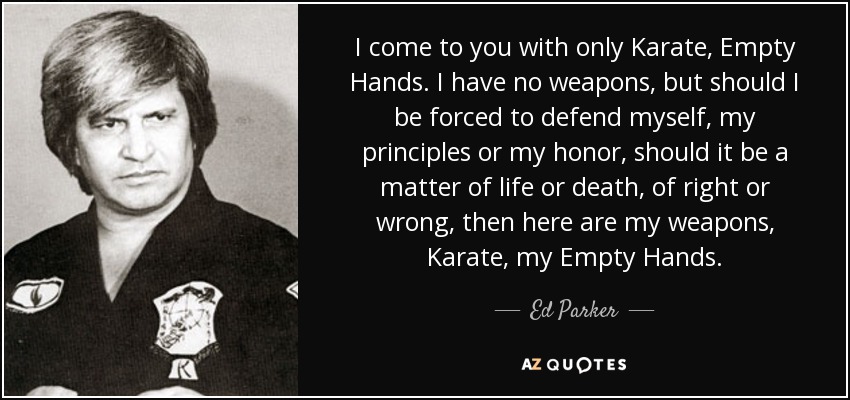 I come to you with only Karate, Empty Hands. I have no weapons, but should I be forced to defend myself, my principles or my honor, should it be a matter of life or death, of right or wrong, then here are my weapons, Karate, my Empty Hands. - Ed Parker