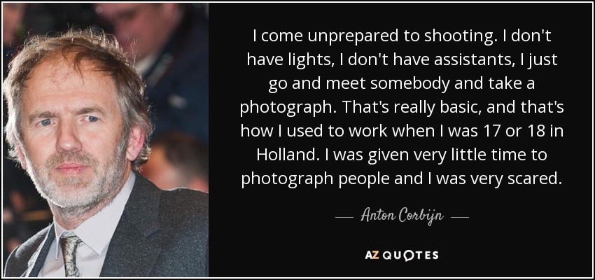 I come unprepared to shooting. I don't have lights, I don't have assistants, I just go and meet somebody and take a photograph. That's really basic, and that's how I used to work when I was 17 or 18 in Holland. I was given very little time to photograph people and I was very scared. - Anton Corbijn
