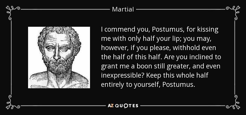 I commend you, Postumus, for kissing me with only half your lip; you may, however, if you please, withhold even the half of this half. Are you inclined to grant me a boon still greater, and even inexpressible? Keep this whole half entirely to yourself, Postumus. - Martial