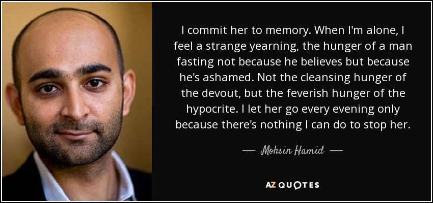 I commit her to memory. When I'm alone, I feel a strange yearning, the hunger of a man fasting not because he believes but because he's ashamed. Not the cleansing hunger of the devout, but the feverish hunger of the hypocrite. I let her go every evening only because there's nothing I can do to stop her. - Mohsin Hamid