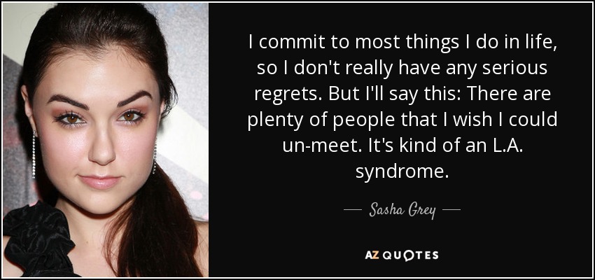 I commit to most things I do in life, so I don't really have any serious regrets. But I'll say this: There are plenty of people that I wish I could un-meet. It's kind of an L.A. syndrome. - Sasha Grey