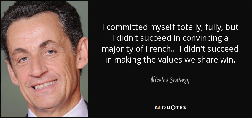 I committed myself totally, fully, but I didn't succeed in convincing a majority of French... I didn't succeed in making the values we share win. - Nicolas Sarkozy