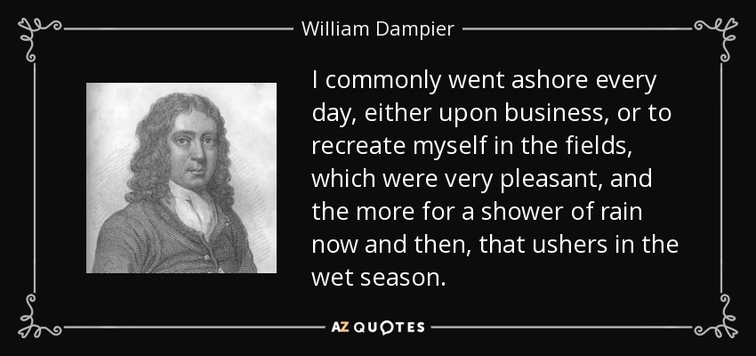I commonly went ashore every day, either upon business, or to recreate myself in the fields, which were very pleasant, and the more for a shower of rain now and then, that ushers in the wet season. - William Dampier