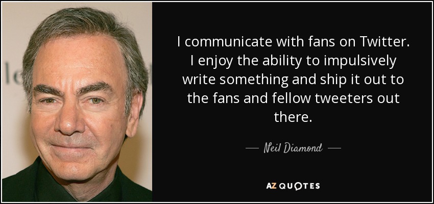 I communicate with fans on Twitter. I enjoy the ability to impulsively write something and ship it out to the fans and fellow tweeters out there. - Neil Diamond