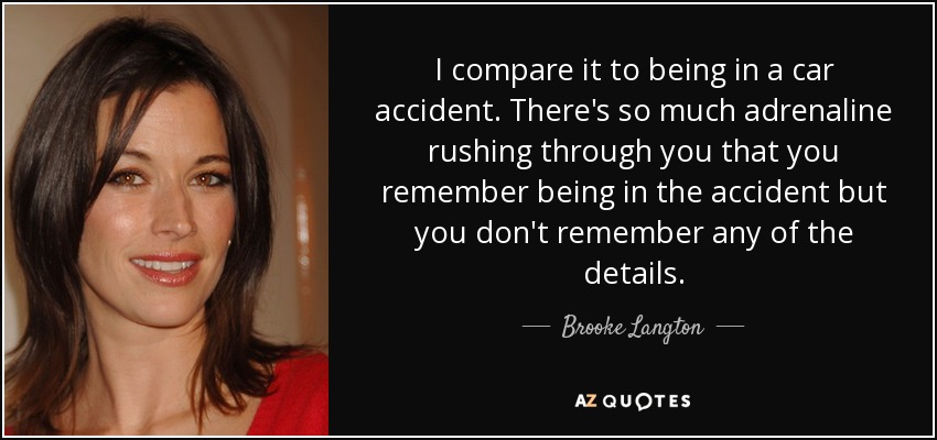 I compare it to being in a car accident. There's so much adrenaline rushing through you that you remember being in the accident but you don't remember any of the details. - Brooke Langton