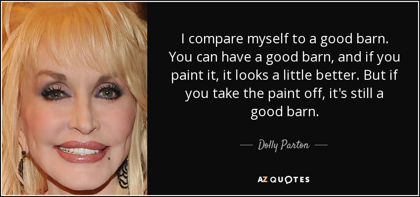 I compare myself to a good barn. You can have a good barn, and if you paint it, it looks a little better. But if you take the paint off, it's still a good barn. - Dolly Parton