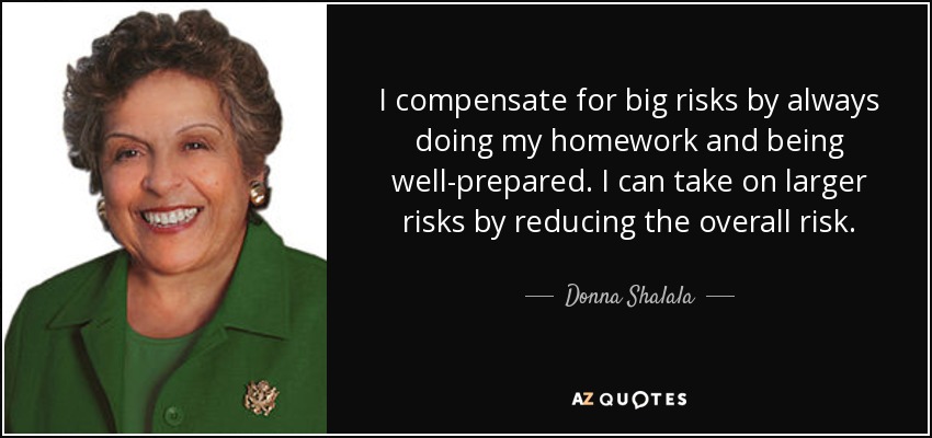 I compensate for big risks by always doing my homework and being well-prepared. I can take on larger risks by reducing the overall risk. - Donna Shalala