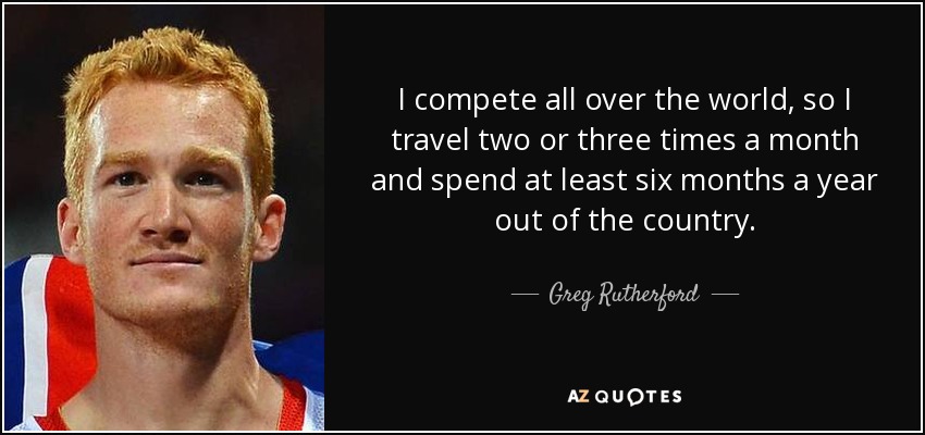 I compete all over the world, so I travel two or three times a month and spend at least six months a year out of the country. - Greg Rutherford