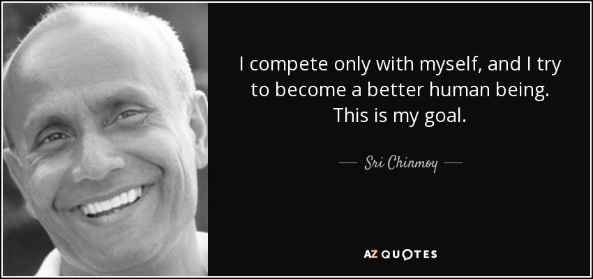 I compete only with myself, and I try to become a better human being. This is my goal. - Sri Chinmoy