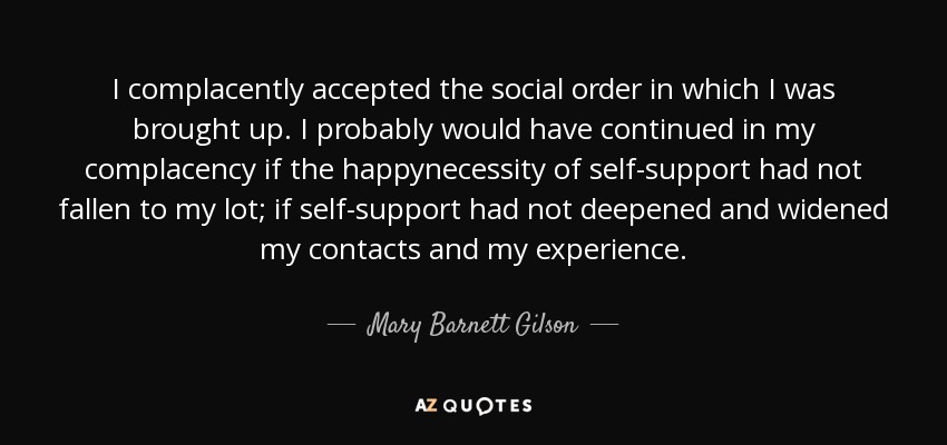 I complacently accepted the social order in which I was brought up. I probably would have continued in my complacency if the happynecessity of self-support had not fallen to my lot; if self-support had not deepened and widened my contacts and my experience. - Mary Barnett Gilson