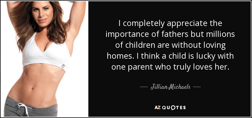 I completely appreciate the importance of fathers but millions of children are without loving homes. I think a child is lucky with one parent who truly loves her. - Jillian Michaels