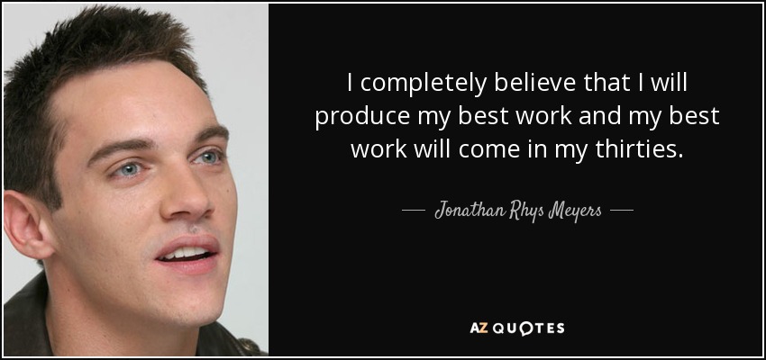 I completely believe that I will produce my best work and my best work will come in my thirties. - Jonathan Rhys Meyers